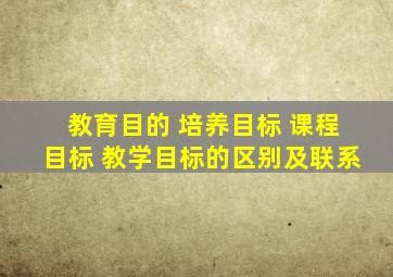 教育目的 培养目标 课程目标 教学目标的区别及联系